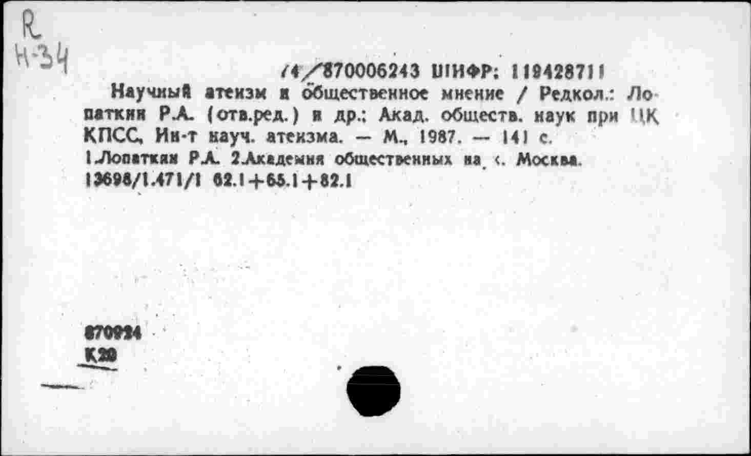 ﻿R.
/4/870006243 ШИФР; 119428711
Научный атеизм и общественное мнение / Редкол.: Ло паткин РА (отв.ред.) и др.; Акад, обществ, наук при ЦК КПСС, Ин-т науч, атеизма. — М., 1987. — 141 с.
I Лопаткам РА 2Академия общественных на <. Москва.
13698/1.471/1 62.1 +65.1 +82.1
970994 К»